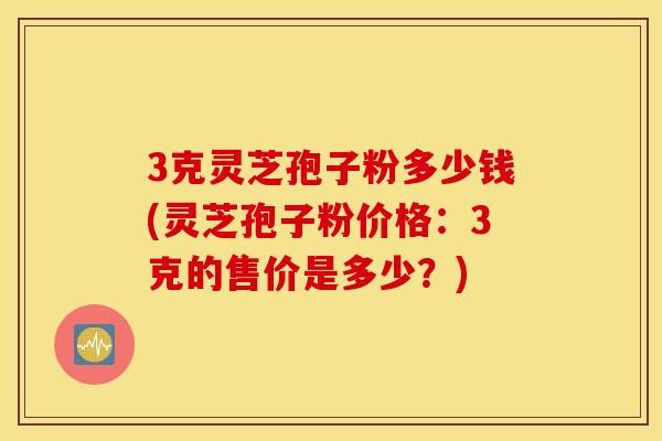 3克灵芝孢子粉多少钱(灵芝孢子粉价格：3克的售价是多少？)