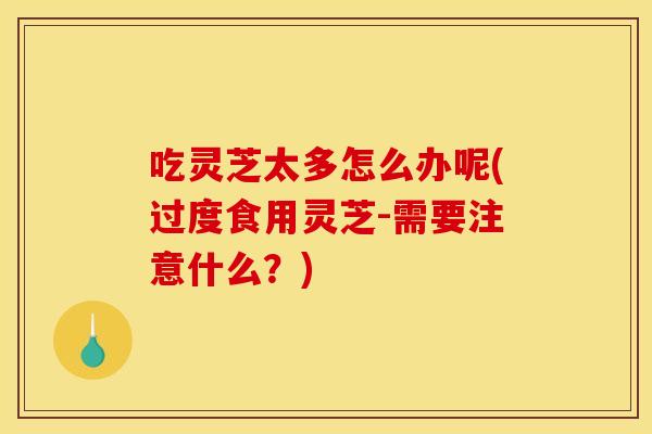 吃灵芝太多怎么办呢(过度食用灵芝-需要注意什么？)