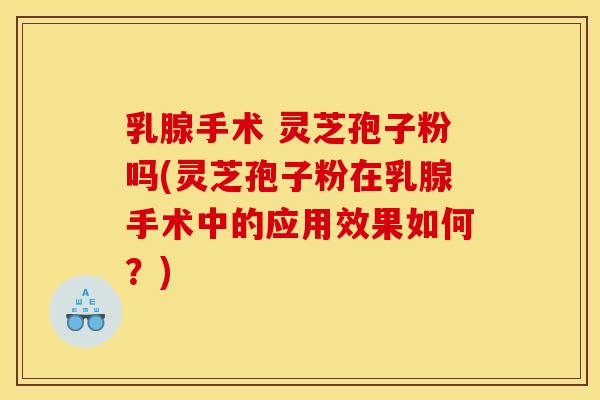 乳腺手术 灵芝孢子粉吗(灵芝孢子粉在乳腺手术中的应用效果如何？)