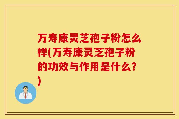 万寿康灵芝孢子粉怎么样(万寿康灵芝孢子粉的功效与作用是什么？)
