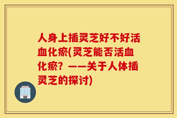 人身上插灵芝好不好活血化瘀(灵芝能否活血化瘀？——关于人体插灵芝的探讨)
