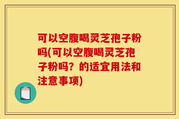 可以空腹喝灵芝孢子粉吗(可以空腹喝灵芝孢子粉吗？的适宜用法和注意事项)