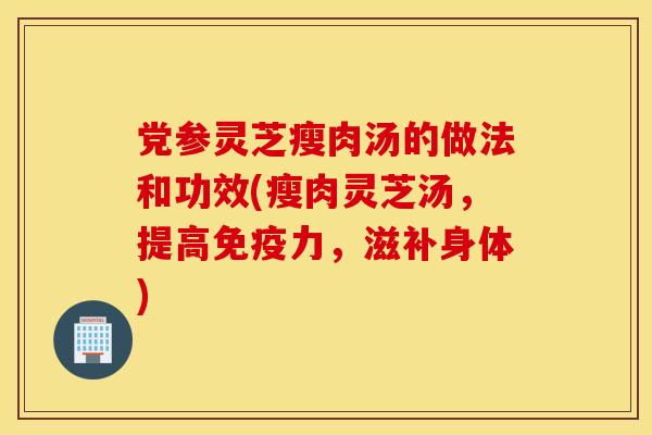 党参灵芝瘦肉汤的做法和功效(瘦肉灵芝汤，提高免疫力，滋补身体)