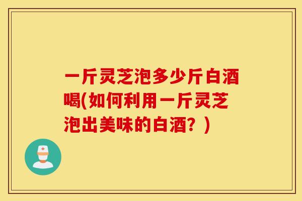 一斤灵芝泡多少斤白酒喝(如何利用一斤灵芝泡出美味的白酒？)