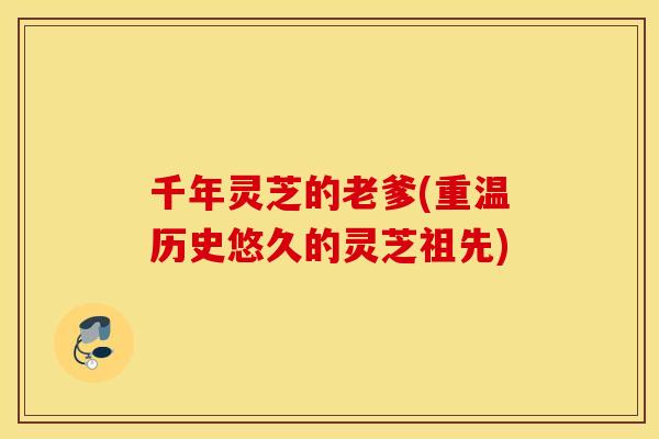 千年灵芝的老爹(重温历史悠久的灵芝祖先)