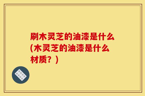 刷木灵芝的油漆是什么(木灵芝的油漆是什么材质？)