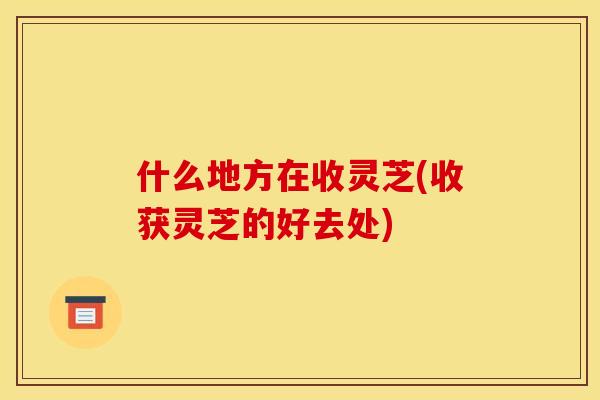什么地方在收灵芝(收获灵芝的好去处)