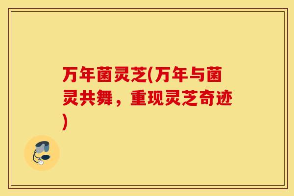万年菌灵芝(万年与菌灵共舞，重现灵芝奇迹)