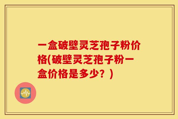 一盒破壁灵芝孢子粉价格(破壁灵芝孢子粉一盒价格是多少？)