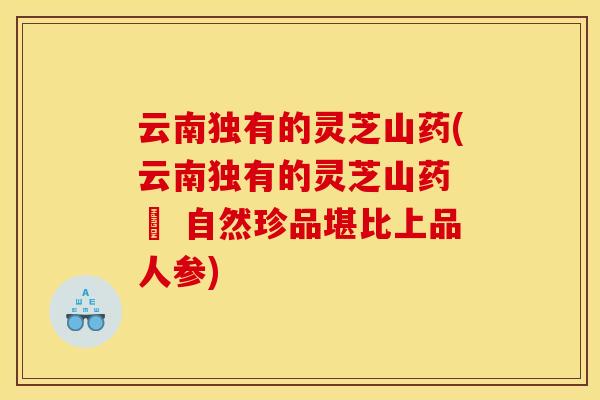 云南独有的灵芝山药(云南独有的灵芝山药 – 自然珍品堪比上品人参)