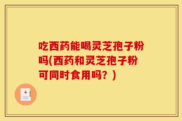 吃西药能喝灵芝孢子粉吗(西药和灵芝孢子粉可同时食用吗？)