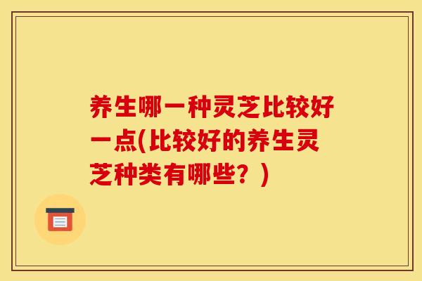 养生哪一种灵芝比较好一点(比较好的养生灵芝种类有哪些？)