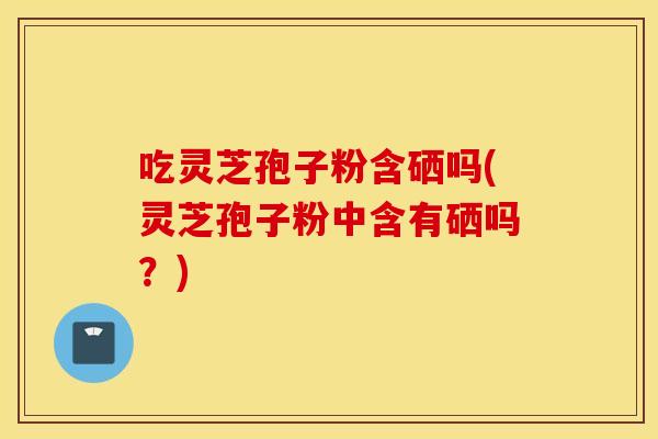 吃灵芝孢子粉含硒吗(灵芝孢子粉中含有硒吗？)