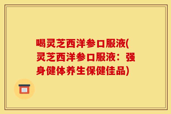 喝灵芝西洋参口服液(灵芝西洋参口服液：强身健体养生保健佳品)