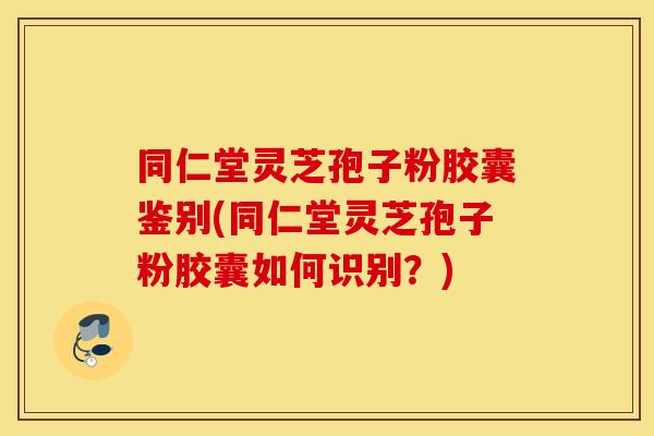 同仁堂灵芝孢子粉胶囊鉴别(同仁堂灵芝孢子粉胶囊如何识别？)