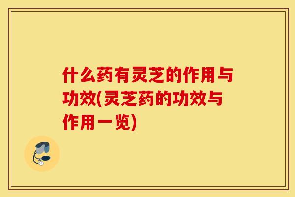 什么药有灵芝的作用与功效(灵芝药的功效与作用一览)