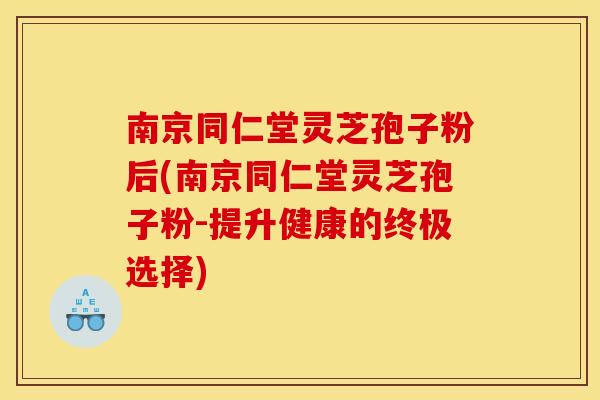 南京同仁堂灵芝孢子粉后(南京同仁堂灵芝孢子粉-提升健康的终极选择)