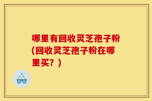 哪里有回收灵芝孢子粉(回收灵芝孢子粉在哪里买？)