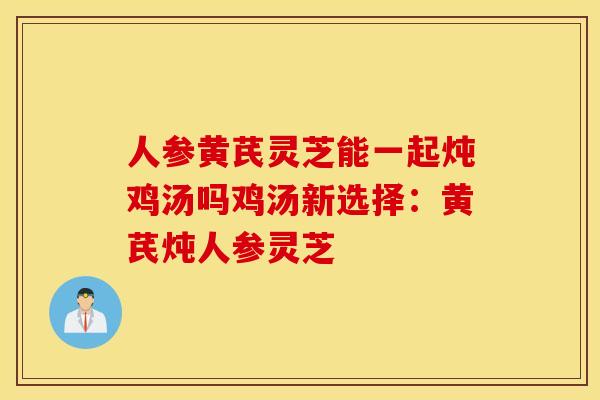 人参黄芪灵芝能一起炖鸡汤吗鸡汤新选择：黄芪炖人参灵芝