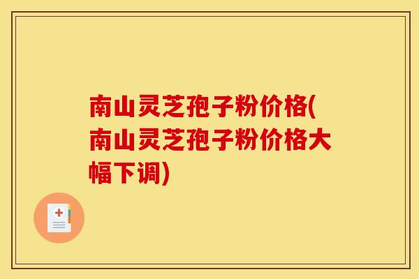 南山灵芝孢子粉价格(南山灵芝孢子粉价格大幅下调)