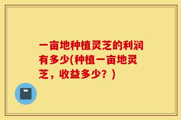 一亩地种植灵芝的利润有多少(种植一亩地灵芝，收益多少？)