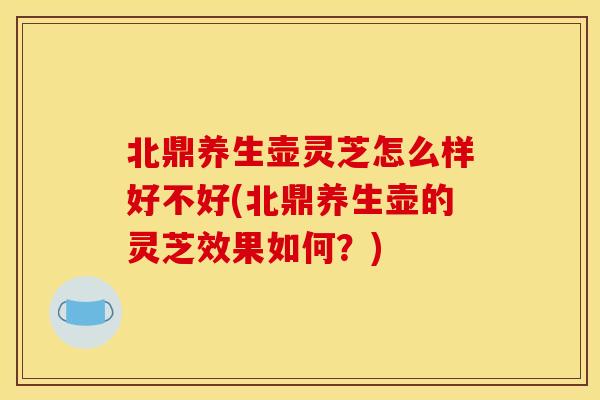 北鼎养生壶灵芝怎么样好不好(北鼎养生壶的灵芝效果如何？)