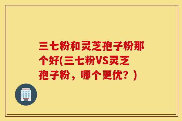 三七粉和灵芝孢子粉那个好(三七粉VS灵芝孢子粉，哪个更优？)