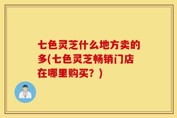 七色灵芝什么地方卖的多(七色灵芝畅销门店在哪里购买？)
