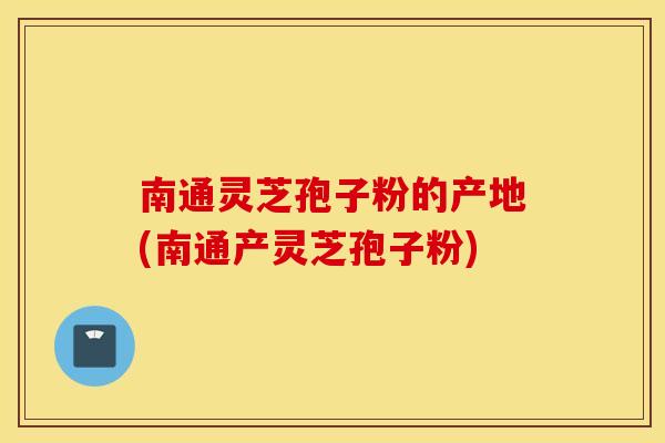 南通灵芝孢子粉的产地(南通产灵芝孢子粉)