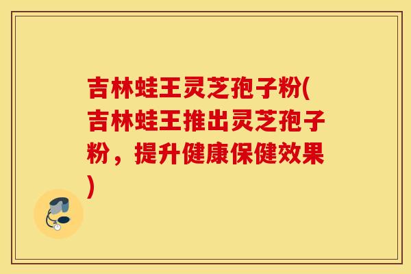 吉林蛙王灵芝孢子粉(吉林蛙王推出灵芝孢子粉，提升健康保健效果)