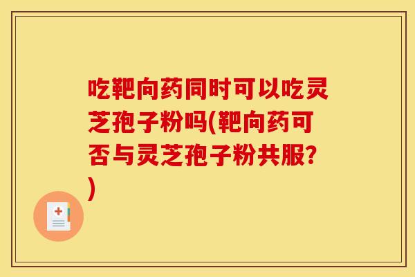 吃靶向药同时可以吃灵芝孢子粉吗(靶向药可否与灵芝孢子粉共服？)