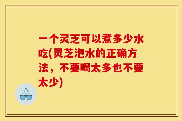 一个灵芝可以煮多少水吃(灵芝泡水的正确方法，不要喝太多也不要太少)