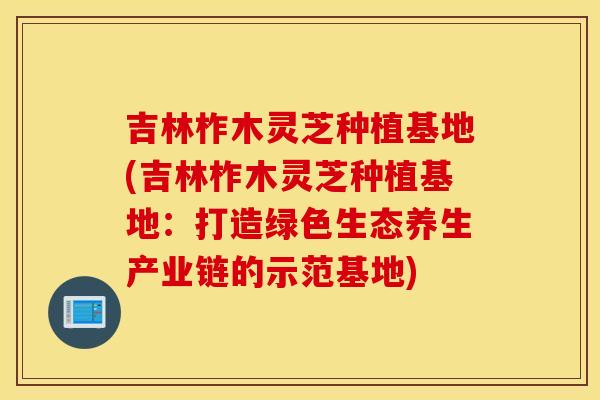 吉林柞木灵芝种植基地(吉林柞木灵芝种植基地：打造绿色生态养生产业链的示范基地)