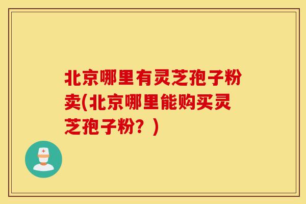 北京哪里有灵芝孢子粉卖(北京哪里能购买灵芝孢子粉？)