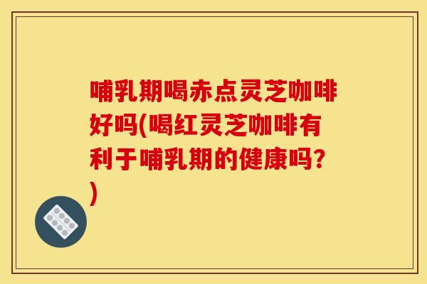 哺乳期喝赤点灵芝咖啡好吗(喝红灵芝咖啡有利于哺乳期的健康吗？)