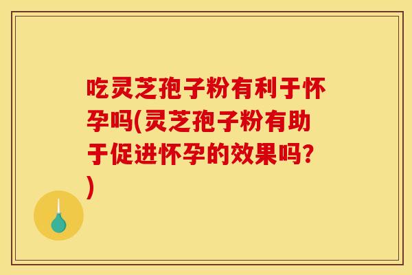 吃灵芝孢子粉有利于怀孕吗(灵芝孢子粉有助于促进怀孕的效果吗？)