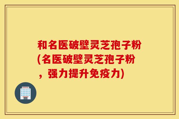 和名医破壁灵芝孢子粉(名医破壁灵芝孢子粉，强力提升免疫力)
