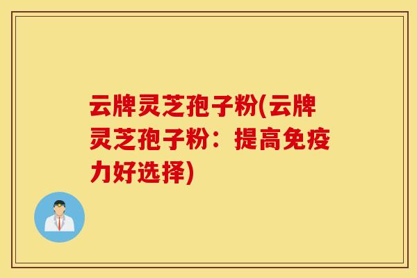 云牌灵芝孢子粉(云牌灵芝孢子粉：提高免疫力好选择)