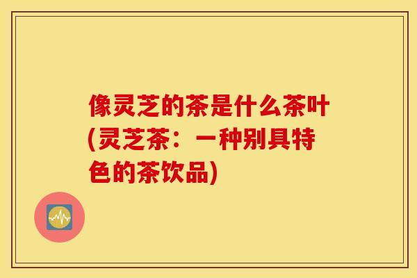 像灵芝的茶是什么茶叶(灵芝茶：一种别具特色的茶饮品)