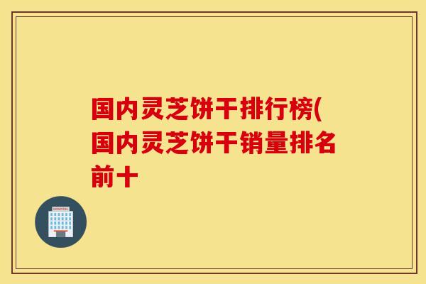 国内灵芝饼干排行榜(国内灵芝饼干销量排名前十