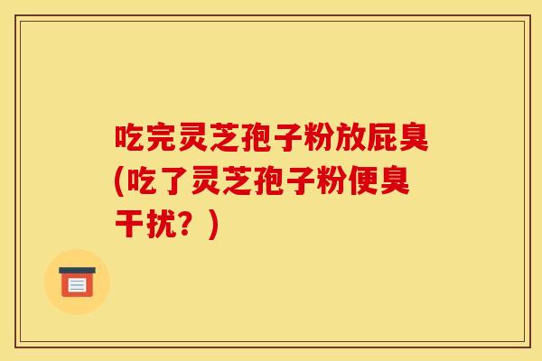吃完灵芝孢子粉放屁臭(吃了灵芝孢子粉便臭干扰？)