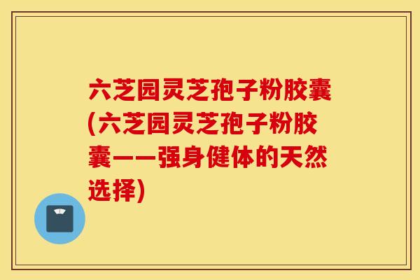 六芝园灵芝孢子粉胶囊(六芝园灵芝孢子粉胶囊——强身健体的天然选择)