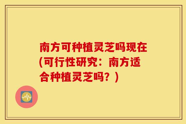 南方可种植灵芝吗现在(可行性研究：南方适合种植灵芝吗？)