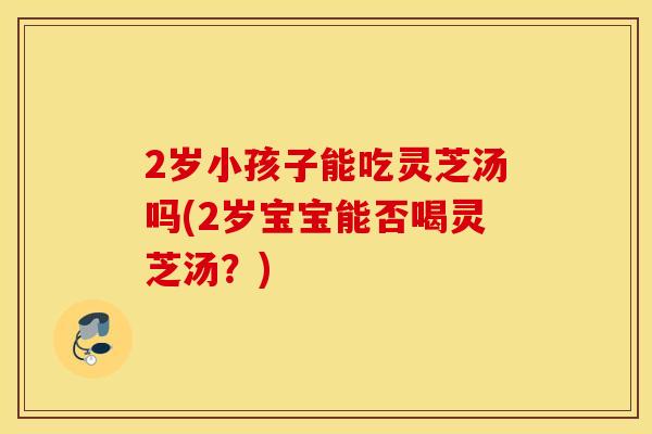 2岁小孩子能吃灵芝汤吗(2岁宝宝能否喝灵芝汤？)