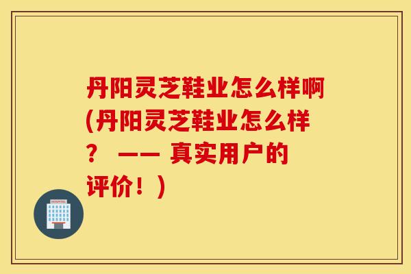 丹阳灵芝鞋业怎么样啊(丹阳灵芝鞋业怎么样？ —— 真实用户的评价！)
