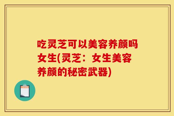 吃灵芝可以美容养颜吗女生(灵芝：女生美容养颜的秘密武器)