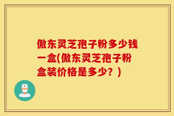 傲东灵芝孢子粉多少钱一盒(傲东灵芝孢子粉盒装价格是多少？)