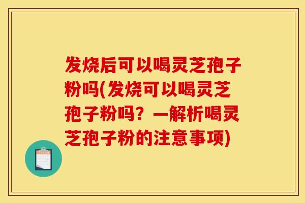 发烧后可以喝灵芝孢子粉吗(发烧可以喝灵芝孢子粉吗？—解析喝灵芝孢子粉的注意事项)