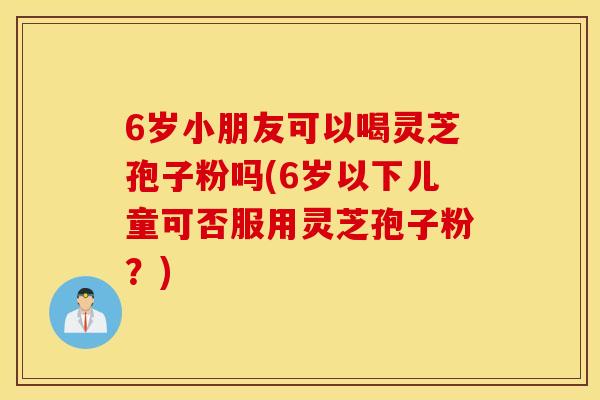 6岁小朋友可以喝灵芝孢子粉吗(6岁以下儿童可否服用灵芝孢子粉？)