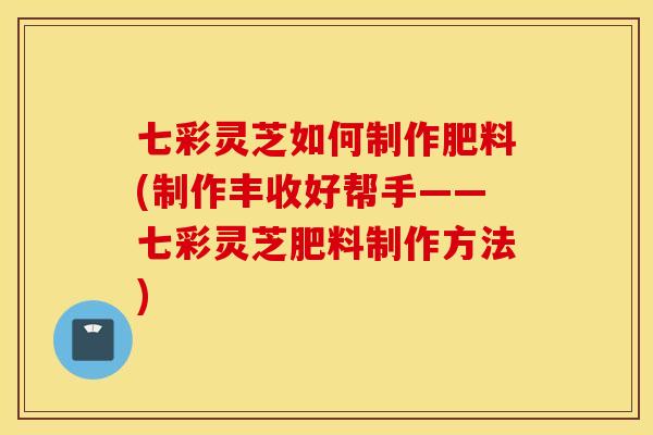 七彩灵芝如何制作肥料(制作丰收好帮手——七彩灵芝肥料制作方法)